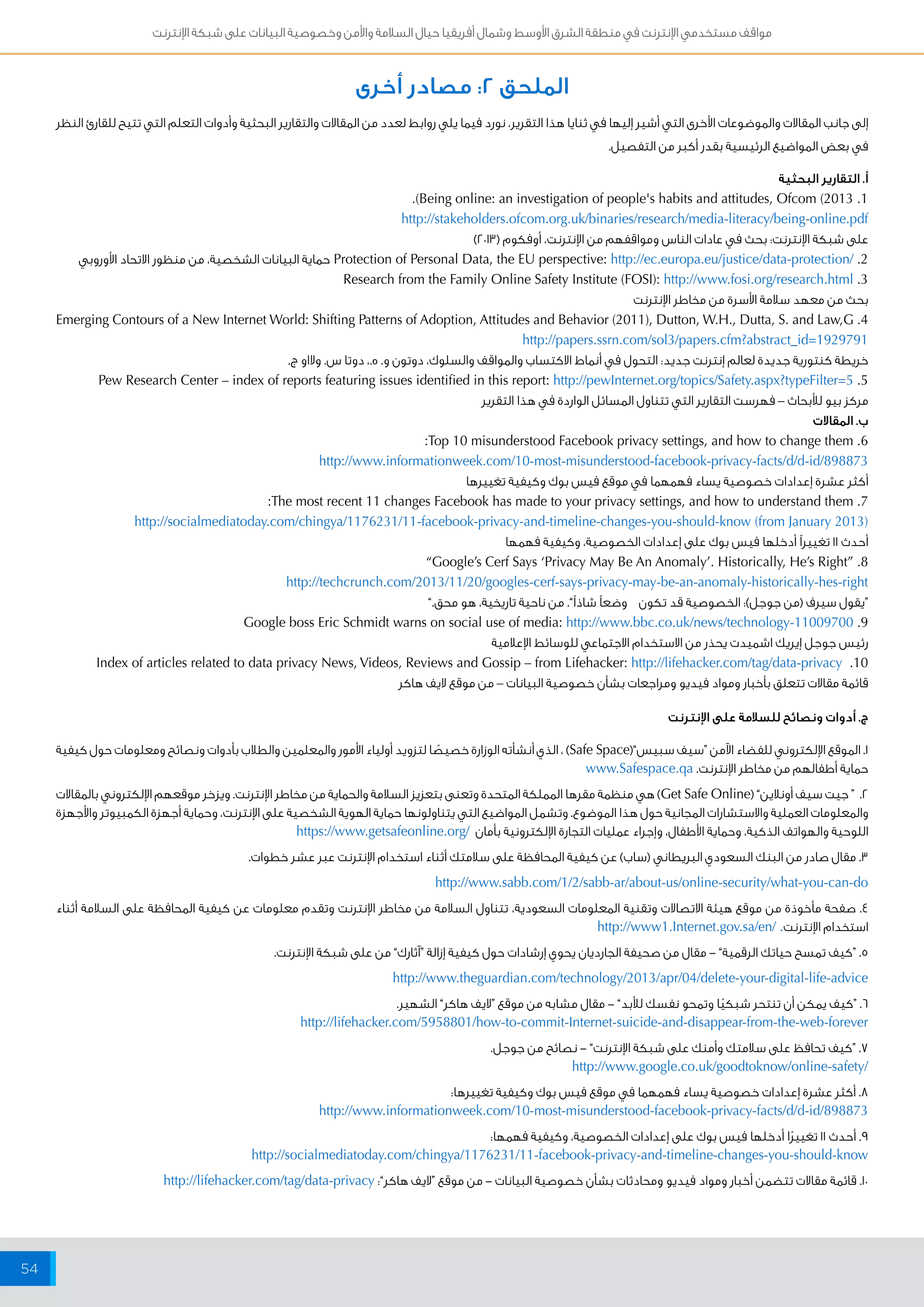 مواقف مستخدمي الإنترنت في منطقة الشرق الأوسط وشمال أفريقيا حيال السلامة والأمن وخصوصية البيانات على شبكة الإنترنت 
54 
الملحق 2: مصادر أخرى 
إلى جانب المقالات والموضوعات الأخرى التي أشير إليها في ثنايا هذا التقرير، نورد فيما يلي روابط لعدد من المقالات والتقارير البحثية وأدوات التعلم التي تتيح للقارئ النظر 
في بعض المواضيع الرئيسية بقدر أكبر من التفصيل. 
أ. التقارير البحثية 
.)Being online: an investigation of people's habits and attitudes, Ofcom (2013 .1 
http://stakeholders.ofcom.org.uk/binaries/research/media-literacy/being-online.pdf 
على شبكة الإنترنت: بحث في عادات الناس ومواقفهم من الإنترنت، أوفكوم ) 2013 ( 
Protection of Personal Data, the EU perspective: http://ec.europa.eu/justice/data-protection/ .2 حماية البيانات الشخصية، من منظور الاتحاد الأوروبي 
Research from the Family Online Safety Institute (FOSI): http://www.fosi.org/research.html .3 
بحث من معهد سلامة الأسرة من مخاطر الإنترنت 
Emerging Contours of a New Internet World: Shifting Patterns of Adoption, Attitudes and Behavior (2011), Dutton, W.H., Dutta, S. and Law,G .4 
http://papers.ssrn.com/sol3/papers.cfm?abstract_id=1929791 
خريطة كنتورية جديدة لعالم إنترنت جديد: التحول في أنماط الاكتساب والمواقف والسلوك، دوتون و. ه.، دوتا س. ولااو ج. 
Pew Research Center – index of reports featuring issues identified in this report: http://pewInternet.org/topics/Safety.aspx?typeFilter=5 .5 
مركز بيو للأبحاث – فهرست التقارير التي تتناول المسائل الواردة في هذا التقرير 
ب. المقالات 
:Top 10 misunderstood Facebook privacy settings, and how to change them .6 
http://www.informationweek.com/10-most-misunderstood-facebook-privacy-facts/d/d-id/898873 
أكثر عشرة إعدادات خصوصية يساء فهمهما في موقع فيس بوك وكيفية تغييرها 
:The most recent 11 changes Facebook has made to your privacy settings, and how to understand them .7 
http://socialmediatoday.com/chingya/1176231/11-facebook-privacy-and-timeline-changes-you-should-know (from January 2013( 
أحدث 11 تغييراً أدخلها فيس بوك على إعدادات الخصوصية، وكيفية فهمها 
”Google’s Cerf Says ‘Privacy May Be An Anomaly’. Historically, He’s Right“ .8 
http://techcrunch.com/2013/11/20/googles-cerf-says-privacy-may-be-an-anomaly-historically-hes-right 
“يقول سيرف )من جوجل(: الخصوصية قد تكون وضعاً شاذاً”. من ناحية تاريخية، هو محق.” 
Google boss Eric Schmidt warns on social use of media: http://www.bbc.co.uk/news/technology-11009700 .9 
رئيس جوجل إيريك اشميدت يحذر من الاستخدام الاجتماعي للوسائط الإعلامية 
Index of articles related to data privacy News, Videos, Reviews and Gossip – from Lifehacker: http://lifehacker.com/tag/data-privacy .10 
قائمة مقالات تتعلق بأخبار ومواد فيديو ومراجعات بشأن خصوصية البيانات – من موقع لايف هاكر 
ج. أدوات ونصائح للسلامة على الإنترنت 
1. الموقع الإلكتروني للفضاء الآمن “سيف سبيس”) Safe Space ( ، الذي أنشأته الوزارة خصيصًا لتزويد أولياء الأمور والمعلمين والطلاب بأدوات ونصائح ومعلومات حول كيفية 
حماية أطفالهم من مخاطر الإنترنت. www.Safespace.qa 
2. “ جيت سيف أونلاين” ) Get Safe Online ( هي منظمة مقرها المملكة المتحدة وتعنى بتعزيز السلامة والحماية من مخاطر الإنترنت. ويزخر موقعهم الإلكتروني بالمقالات 
والمعلومات العملية والاستشارات المجانية حول هذا الموضوع. وتشمل المواضيع التي يتناولونها حماية الهوية الشخصية على الإنترنت، وحماية أجهزة الكمبيوتر والأجهزة 
اللوحية والهواتف الذكية، وحماية الأطفال، وإجراء عمليات التجارة الإلكترونية بأمان / https://www.getsafeonline.org 
3. مقال صادر من البنك السعودي البريطاني )ساب( عن كيفية المحافظة على سلامتك أثناء استخدام الإنترنت عبر عشر خطوات. 
http://www.sabb.com/1/2/sabb-ar/about-us/online-security/what-you-can-do 
4. صفحة مأخوذة من موقع هيئة الاتصالات وتقنية المعلومات السعودية، تتناول السلامة من مخاطر الإنترنت وتقدم معلومات عن كيفية المحافظة على السلامة أثناء 
استخدام الإنترنت. / http://www1.Internet.gov.sa/en 
5. “كيف تمسح حياتك الرقمية” - مقال من صحيفة الجارديان يحوي إرشادات حول كيفية إزالة “آثارك” من على شبكة الإنترنت. 
http://www.theguardian.com/technology/2013/apr/04/delete-your-digital-life-advice 
6. “كيف يمكن أن تنتحر شبكيًا وتمحو نفسك للأبد” - مقال مشابه من موقع “لايف هاكر” الشهير. 
http://lifehacker.com/5958801/how-to-commit-Internet-suicide-and-disappear-from-the-web-forever 
7. “كيف تحافظ على سلامتك وأمنك على شبكة الإنترنت” - نصائح من جوجل. 
http://www.google.co.uk/goodtoknow/online-safety/ 
8. أكثر عشرة إعدادات خصوصية يساء فهمهما في موقع فيس بوك وكيفية تغييرها: 
http://www.informationweek.com/10-most-misunderstood-facebook-privacy-facts/d/d-id/898873 
9. أحدث 11 تغييرًا أدخلها فيس بوك على إعدادات الخصوصية، وكيفية فهمها: 
http://socialmediatoday.com/chingya/1176231/11-facebook-privacy-and-timeline-changes-you-should-know 
10 . قائمة مقالات تتضمن أخبار ومواد فيديو ومحادثات بشأن خصوصية البيانات - من موقع “لايف هاكر”: http://lifehacker.com/tag/data-privacy 
 