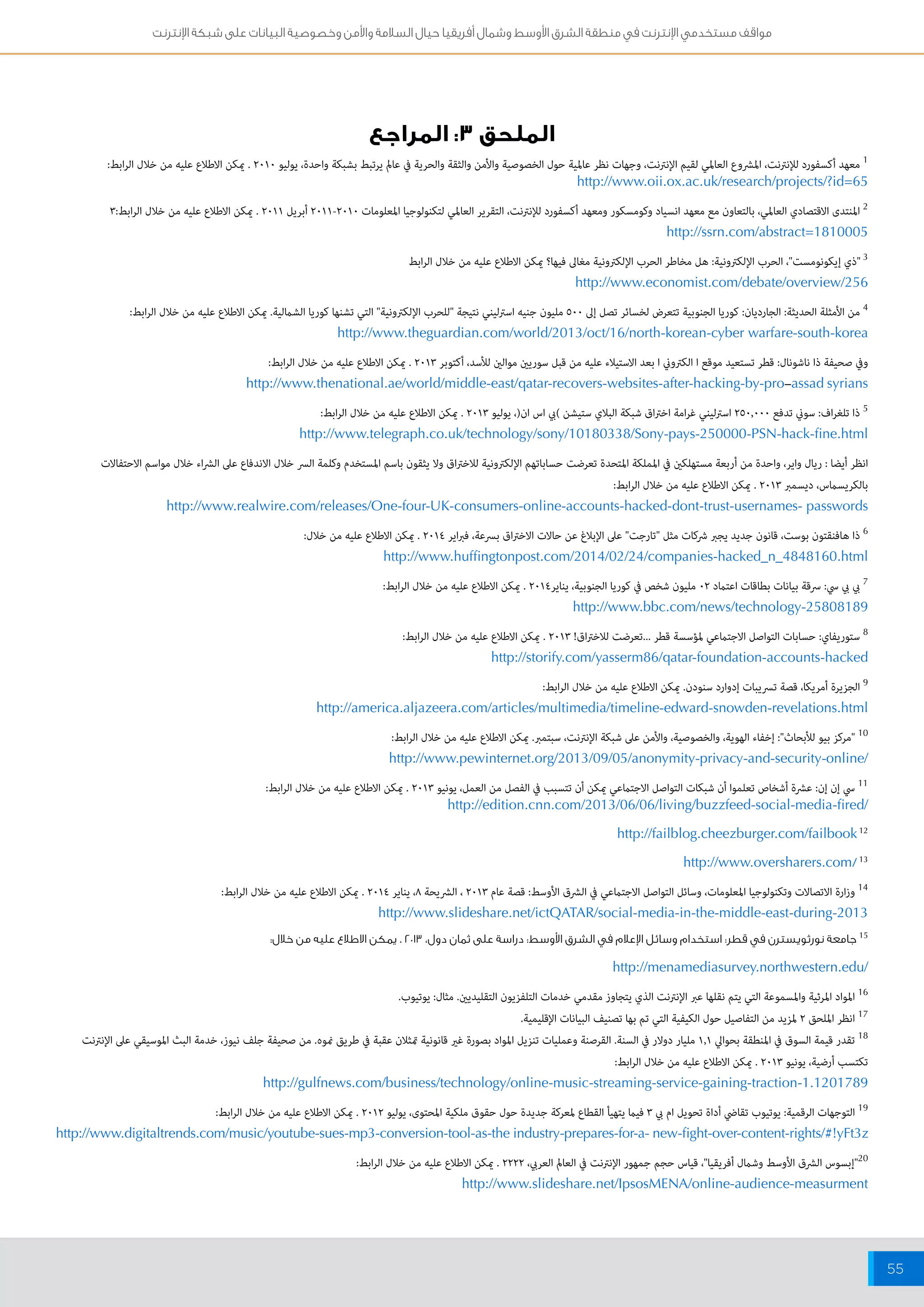مواقف مستخدمي الإنترنت في منطقة الشرق الأوسط وشمال أفريقيا حيال السلامة والأمن وخصوصية البيانات على شبكة الإنترنت 
55 
الملحق ٣: المراجع 
1 معهد أكسفورد للإنترنت، المشروع العالمي لقيم الإنترنت، وجهات نظر عالمية حول الخصوصية والأمن والثقة والحرية في عالم يرتبط بشبكة واحدة، يوليو 2010 . يمكن الاطلاع عليه من خلال الرابط: 
http://www.oii.ox.ac.uk/research/projects/?id=65 
2 المنتدى الاقتصادي العالمي، بالتعاون مع معهد انسياد وكومسكور ومعهد أكسفورد للإنترنت، التقرير العالمي لتكنولوجيا المعلومات 2010 - 2011 أبريل 2011 . يمكن الاطلاع عليه من خلال الرابط: 3 
http://ssrn.com/abstract=1810005 
3 "ذي إيكونومست"، الحرب الإلكترونية: هل مخاطر الحرب الإلكترونية مغالى فيها؟ يمكن الاطلاع عليه من خلال الرابط 
http://www.economist.com/debate/overview/256 
4 من الأمثلة الحديثة: الجارديان: كوريا الجنوبية تتعرض لخسائر تصل إلى 500 مليون جنيه استرليني نتيجة "للحرب الإلكترونية" التي تشنها كوريا الشمالية. يمكن الاطلاع عليه من خلال الرابط: 
http://www.theguardian.com/world/2013/oct/16/north-korean-cyber warfare-south-korea 
وفي صحيفة ذا ناشونال: قطر تستعيد موقع ا الكتروني ا بعد الاستيلاء عليه من قبل سوريين موالين للأسد، أكتوبر 2013 . يمكن الاطلاع عليه من خلال الرابط: 
http://www.thenational.ae/world/middle-east/qatar-recovers-websites-after-hacking-by-pro-assad syrians 
5 ذا تلغراف: سوني تدفع 250,000 استرليني غرامة اختراق شبكة البلاي ستيشن (بي اس ان)، يوليو 2013 . يمكن الاطلاع عليه من خلال الرابط: 
http://www.telegraph.co.uk/technology/sony/10180338/Sony-pays-250000-PSN-hack-fine.html 
انظر أيضا : ريال واير، واحدة من أربعة مستهلكين في المملكة المتحدة تعرضت حساباتهم الإلكترونية للاختراق ولا يثقون باسم المستخدم وكلمة السر خلال الاندفاع على الشراء خلال مواسم الاحتفالات 
بالكريسماس، ديسمبر 2013 . يمكن الاطلاع عليه من خلال الرابط: 
http://www.realwire.com/releases/One-four-UK-consumers-online-accounts-hacked-dont-trust-usernames- passwords 
6 ذا هافنقتون بوست، قانون جديد يجبر شركات مثل "تارجت" على الإبلاغ عن حالات الاختراق بسرعة، فبراير 2014 . يمكن الاطلاع عليه من خلال: 
http://www.huffingtonpost.com/2014/02/24/companies-hacked_n_4848160.html 
7 بي بي سي: سرقة بيانات بطاقات اعتماد 02 مليون شخص في كوريا الجنوبية، يناير 2014 . يمكن الاطلاع عليه من خلال الرابط: 
http://www.bbc.com/news/technology-25808189 
8 ستوريفاي: حسابات التواصل الاجتماعي لمؤسسة قطر ...تعرضت للاختراق! 2013 . يمكن الاطلاع عليه من خلال الرابط: 
http://storify.com/yasserm86/qatar-foundation-accounts-hacked 
9 الجزيرة أمريكا، قصة تسريبات إدوارد سنودن. يمكن الاطلاع عليه من خلال الرابط: 
http://america.aljazeera.com/articles/multimedia/timeline-edward-snowden-revelations.html 
10 "مركز بيو للأبحاث": إخفاء الهوية، والخصوصية، والأمن على شبكة الإنترنت، سبتمبر. يمكن الاطلاع عليه من خلال الرابط: 
http://www.pewinternet.org/2013/09/05/anonymity-privacy-and-security-online/ 
11 سي إن إن: عشرة أشخاص تعلموا أن شبكات التواصل الاجتماعي يمكن أن تتسبب في الفصل من العمل، يونيو 2013 . يمكن الاطلاع عليه من خلال الرابط: 
http://edition.cnn.com/2013/06/06/living/buzzfeed-social-media-fired/ 
http://failblog.cheezburger.com/failbook 12 
http://www.oversharers.com/ 13 
14 وزارة الاتصالات وتكنولوجيا المعلومات، وسائل التواصل الاجتماعي في الشرق الأوسط: قصة عام 2013 ، الشريحة 8، يناير 2014 . يمكن الاطلاع عليه من خلال الرابط: 
http://www.slideshare.net/ictQATAR/social-media-in-the-middle-east-during-2013 
15 جامعة نورثويسترن في قطر: استخدام وسائل الإعلام في الشرق الأوسط: دراسة على ثمان دول، 2013 . يمكن الاطلاع عليه من خلال: 
http://menamediasurvey.northwestern.edu/ 
16 المواد المرئية والمسموعة التي يتم نقلها عبر الإنترنت الذي يتجاوز مقدمي خدمات التلفزيون التقليديين. مثال: يوتيوب. 
17 انظر الملحق 2 لمزيد من التفاصيل حول الكيفية التي تم بها تصنيف البيانات الإقليمية. 
18 تقدر قيمة السوق في المنطقة بحوالي 1.1 مليار دولار في السنة. القرصنة وعمليات تنزيل المواد بصورة غير قانونية تمثلان عقبة في طريق نموه. من صحيفة جلف نيوز، خدمة البث الموسيقي على الإنترنت 
تكتسب أرضية، يونيو 2013 . يمكن الاطلاع عليه من خلال الرابط: 
http://gulfnews.com/business/technology/online-music-streaming-service-gaining-traction-1.1201789 
19 التوجهات الرقمية: يوتيوب تقاضي أداة تحويل ام بي 3 فيما يتهيأ القطاع لمعركة جديدة حول حقوق ملكية المحتوى، يوليو 2012 . يمكن الاطلاع عليه من خلال الرابط: 
http://www.digitaltrends.com/music/youtube-sues-mp3-conversion-tool-as-the industry-prepares-for-a- new-fight-over-content-rights/#!yFt3z 
20 "إبسوس الشرق الأوسط وشمال أفريقيا"، قياس حجم جمهور الإنترنت في العالم العربي، 2222 . يمكن الاطلاع عليه من خلال الرابط: 
http://www.slideshare.net/IpsosMENA/online-audience-measurment 
 