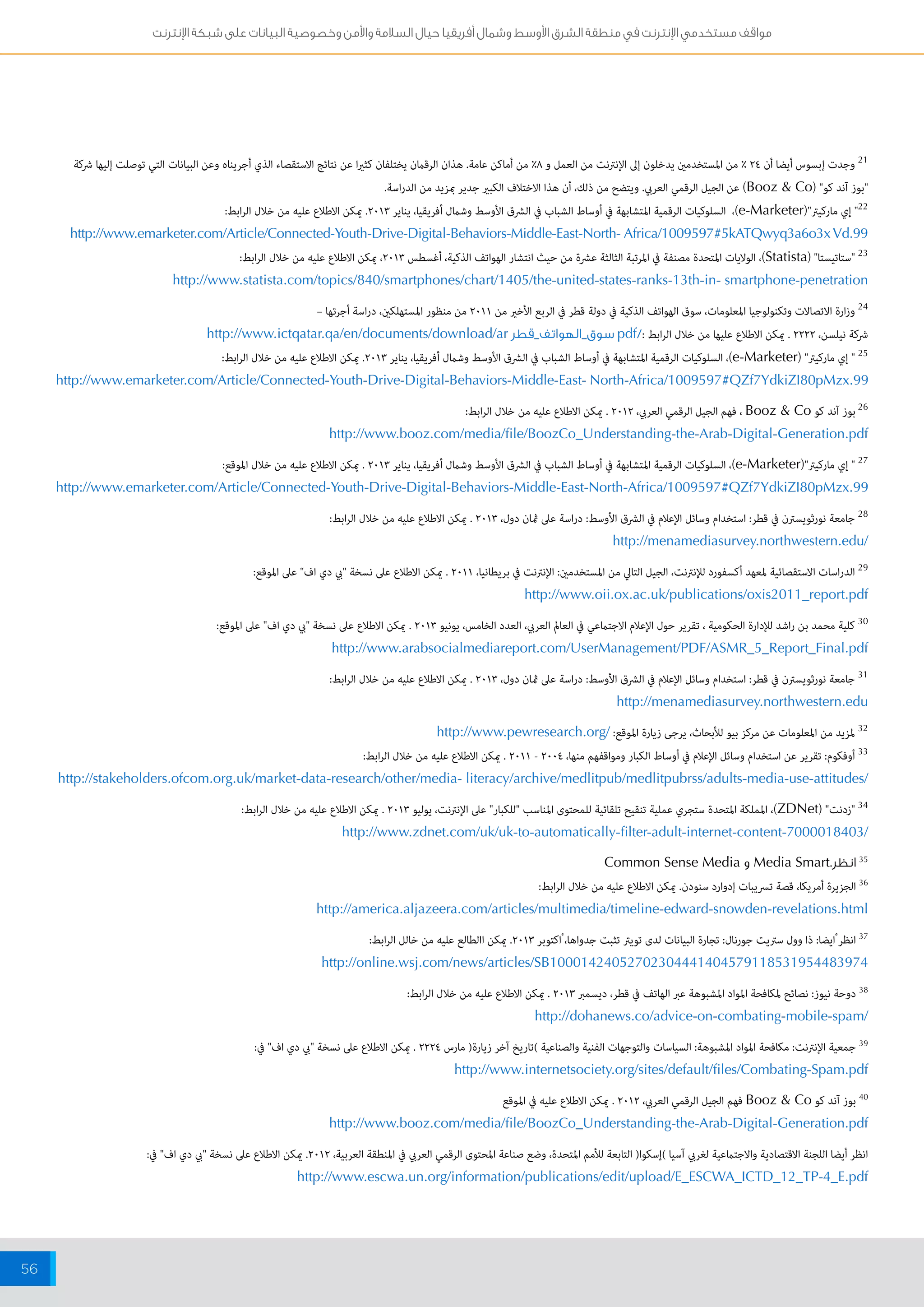 مواقف مستخدمي الإنترنت في منطقة الشرق الأوسط وشمال أفريقيا حيال السلامة والأمن وخصوصية البيانات على شبكة الإنترنت 
56 
21 وجدت إبسوس أيضا أن 24 % من المستخدمين يدخلون إلى الإنترنت من العمل و 8% من أماكن عامة. هذان الرقمان يختلفان كثيرا عن نتائج الاستقصاء الذي أجريناه وعن البيانات التي توصلت إليها شركة 
"بوز آند كو" ) Booz & Co ( عن الجيل الرقمي العربي. ويتضح من ذلك، أن هذا الاختلاف الكبير جدير بمزيد من الدراسة. 
22 " إي ماركيتر") e-Marketer (، السلوكيات الرقمية المتشابهة في أوساط الشباب في الشرق الأوسط وشمال أفريقيا، يناير 2013 . يمكن الاطلاع عليه من خلال الرابط: 
http://www.emarketer.com/Article/Connected-Youth-Drive-Digital-Behaviors-Middle-East-North- Africa/1009597#5kATQwyq3a6o3x Vd.99 
23 "ستاتيستا" ) Statista (، الولايات المتحدة مصنفة في المرتبة الثالثة عشرة من حيث انتشار الهواتف الذكية، أغسطس 2013 ، يمكن الاطلاع عليه من خلال الرابط: 
http://www.statista.com/topics/840/smartphones/chart/1405/the-united-states-ranks-13th-in- smartphone-penetration 
24 وزارة الاتصالات وتكنولوجيا المعلومات، سوق الهواتف الذكية في دولة قطر في الربع الأخير من 2011 من منظور المستهلكين، دراسة أجرتها – 
شركة نيلسن، 2222 . يمكن الاطلاع عليها من خلال الرابط :/ pdf سوق_الهواتف_قطر http://www.ictqatar.qa/en/documents/download/ar 
25 " إي ماركيتر" ) e-Marketer (، السلوكيات الرقمية المتشابهة في أوساط الشباب في الشرق الأوسط وشمال أفريقيا، يناير 2013 . يمكن الاطلاع عليه من خلال الرابط: 
http://www.emarketer.com/Article/Connected-Youth-Drive-Digital-Behaviors-Middle-East- North-Africa/1009597#QZf7YdkiZI80pMzx.99 
26 بوز آند كو Booz & Co ، فهم الجيل الرقمي العربي، 2012 . يمكن الاطلاع عليه من خلال الرابط: 
http://www.booz.com/media/file/BoozCo_Understanding-the-Arab-Digital-Generation.pdf 
27 " إي ماركيتر") e-Marketer (، السلوكيات الرقمية المتشابهة في أوساط الشباب في الشرق الأوسط وشمال أفريقيا، يناير 2013 . يمكن الاطلاع عليه من خلال الموقع: 
http://www.emarketer.com/Article/Connected-Youth-Drive-Digital-Behaviors-Middle-East-North-Africa/1009597#QZf7YdkiZI80pMzx.99 
28 جامعة نورثويسترن في قطر: استخدام وسائل الإعلام في الشرق الأوسط: دراسة على ثمان دول، 2013 . يمكن الاطلاع عليه من خلال الرابط: 
http://menamediasurvey.northwestern.edu/ 
29 الدراسات الاستقصائية لمعهد أكسفورد للإنترنت، الجيل التالي من المستخدمين: الإنترنت في بريطانيا، 2011 . يمكن الاطلاع على نسخة "بي دي اف" على الموقع: 
http://www.oii.ox.ac.uk/publications/oxis2011_report.pdf 
30 كلية محمد بن راشد للإدارة الحكومية ، تقرير حول الإعلام الاجتماعي في العالم العربي، العدد الخامس، يونيو 2013 . يمكن الاطلاع على نسخة "بي دي اف" على الموقع: 
http://www.arabsocialmediareport.com/UserManagement/PDF/ASMR_5_Report_Final.pdf 
31 جامعة نورثويسترن في قطر: استخدام وسائل الإعلام في الشرق الأوسط: دراسة على ثمان دول، 2013 . يمكن الاطلاع عليه من خلال الرابط: 
http://menamediasurvey.northwestern.edu 
32 لمزيد من المعلومات عن مركز بيو للأبحاث، يرجى زيارة الموقع: / http://www.pewresearch.org 
33 أوفكوم: تقرير عن استخدام وسائل الإعلام في أوساط الكبار ومواقفهم منها، 2004 - 2011 . يمكن الاطلاع عليه من خلال الرابط: 
http://stakeholders.ofcom.org.uk/market-data-research/other/media- literacy/archive/medlitpub/medlitpubrss/adults-media-use-attitudes/ 
34 "زدنت" ) ZDNet (، المملكة المتحدة ستجري عملية تنقيح تلقائية للمحتوى المناسب "للكبار" على الإنترنت، يوليو 2013 . يمكن الاطلاع عليه من خلال الرابط: 
http://www.zdnet.com/uk/uk-to-automatically-filter-adult-internet-content-7000018403/ 
35 انظر. Media Smart و Common Sense Media 
36 الجزيرة أمريكا، قصة تسريبات إدوارد سنودن. يمكن الاطلاع عليه من خلال الرابط: 
http://america.aljazeera.com/articles/multimedia/timeline-edward-snowden-revelations.html 
37 انظر ايضا: ذا وول ستريت جورنال: تجارة البيانات لدى تويتر تثبت جدواها، اكتوبر 2013 . يمكن االطالع عليه من خالل الرابط: 
http://online.wsj.com/news/articles/SB10001424052702304441404579118531954483974 
38 دوحة نيوز: نصائح لمكافحة المواد المشبوهة عبر الهاتف في قطر، ديسمبر 2013 . يمكن الاطلاع عليه من خلال الرابط: 
http://dohanews.co/advice-on-combating-mobile-spam/ 
39 جمعية الإنترنت: مكافحة المواد المشبوهة: السياسات والتوجهات الفنية والصناعية (تاريخ آخر زيارة) مارس 2224 . يمكن الاطلاع على نسخة "بي دي اف" في: 
http://www.internetsociety.org/sites/default/files/Combating-Spam.pdf 
40 بوز آند كو Booz & Co فهم الجيل الرقمي العربي، 2012 . يمكن الاطلاع عليه في الموقع 
http://www.booz.com/media/file/BoozCo_Understanding-the-Arab-Digital-Generation.pdf 
انظر أيضا اللجنة الاقتصادية والاجتماعية لغربي آسيا (إسكوا) التابعة للأمم المتحدة، وضع صناعة المحتوى الرقمي العربي في المنطقة العربية، 2012 . يمكن الاطلاع على نسخة "بي دي اف" في: 
http://www.escwa.un.org/information/publications/edit/upload/E_ESCWA_ICTD_12_TP-4_E.pdf 
 