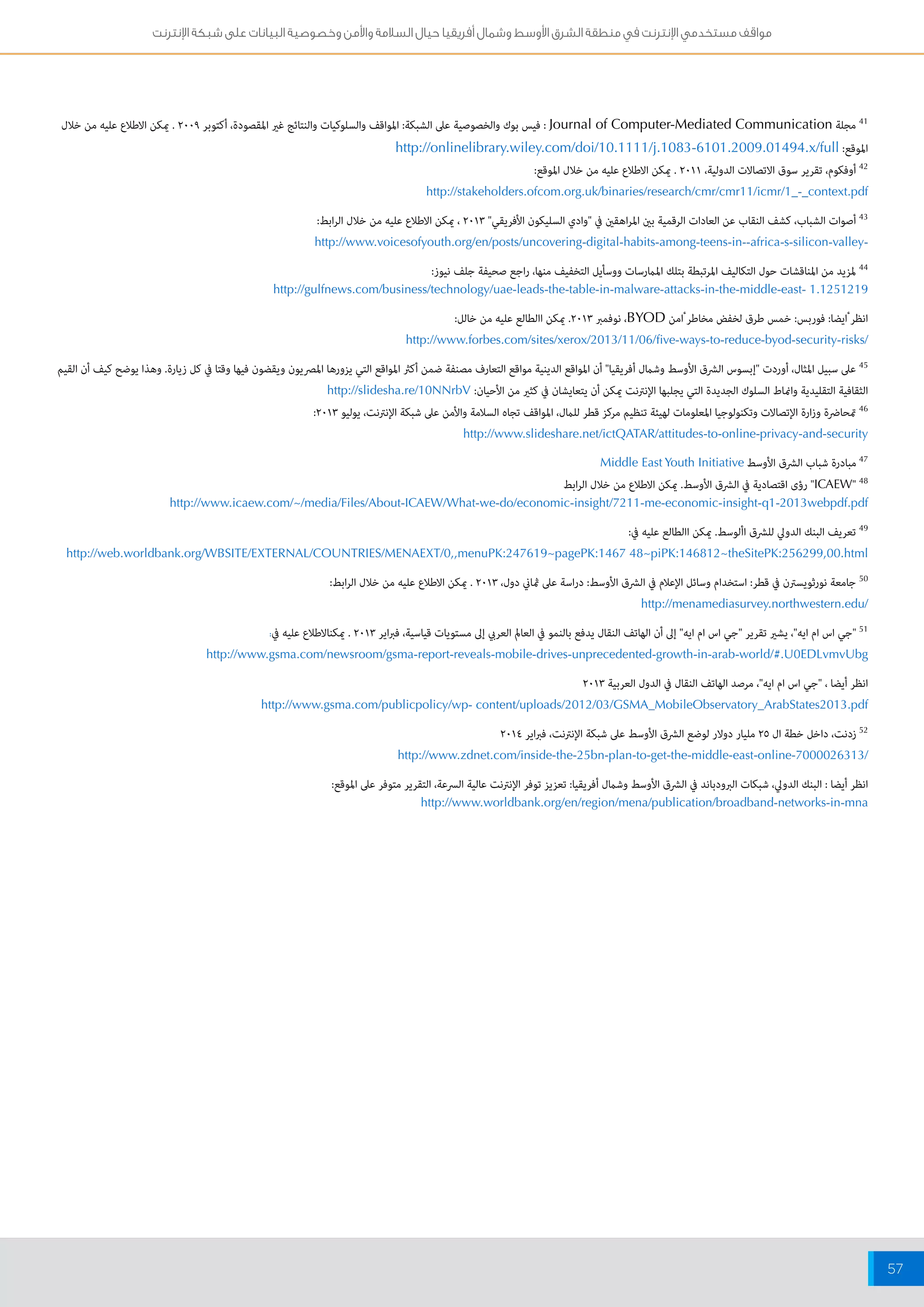 مواقف مستخدمي الإنترنت في منطقة الشرق الأوسط وشمال أفريقيا حيال السلامة والأمن وخصوصية البيانات على شبكة الإنترنت 
57 
41 مجلة Journal of Computer-Mediated Communication : فيس بوك والخصوصية على الشبكة: المواقف والسلوكيات والنتائج غير المقصودة، أكتوبر 2009 . يمكن الاطلاع عليه من خلال 
الموقع: http://onlinelibrary.wiley.com/doi/10.1111/j.1083-6101.2009.01494.x/full 
42 أوفكوم، تقرير سوق الاتصالات الدولية، 2011 . يمكن الاطلاع عليه من خلال الموقع: 
http://stakeholders.ofcom.org.uk/binaries/research/cmr/cmr11/icmr/1_-_context.pdf 
43 أصوات الشباب، كشف النقاب عن العادات الرقمية بين المراهقين في "وادي السليكون الأفريقي" 2013 ، يمكن الاطلاع عليه من خلال الرابط: 
http://www.voicesofyouth.org/en/posts/uncovering-digital-habits-among-teens-in--africa-s-silicon-valley- 
44 لمزيد من المناقشات حول التكاليف المرتبطة بتلك الممارسات ووسأيل التخفيف منها، راجع صحيفة جلف نيوز: 
http://gulfnews.com/business/technology/uae-leads-the-table-in-malware-attacks-in-the-middle-east- 1.1251219 
انظر ايضا: فوربس: خمس طرق لخفض مخاطر امن BYOD ، نوفمبر 2013 . يمكن االطالع عليه من خالل: 
http://www.forbes.com/sites/xerox/2013/11/06/five-ways-to-reduce-byod-security-risks/ 
45 على سبيل المثال، أوردت "إبسوس الشرق الأوسط وشمال أفريقيا" أن المواقع الدينية مواقع التعارف مصنفة ضمن أكثر المواقع التي يزورها المصريون ويقضون فيها وقتا في كل زيارة. وهذا يوضح كيف أن القيم 
الثقافية التقليدية وانماط السلوك الجديدة التي يجلبها الإنترنت يمكن أن يتعايشان في كثير من الأحيان: http://slidesha.re/10NNrbV 
46 تمحاضرة وزارة الإتصالات وتكنولوجيا المعلومات لهيئة تنظيم مركز قطر للمال، المواقف تجاه السلامة والأمن على شبكة الإنترنت، يوليو 2013 : 
http://www.slideshare.net/ictQATAR/attitudes-to-online-privacy-and-security 
47 مبادرة شباب الشرق الأوسط Middle East Youth Initiative 
ICAEW" 48 " رؤى اقتصادية في الشرق الأوسط. يمكن الاطلاع من خلال الرابط 
http://www.icaew.com/~/media/Files/About-ICAEW/What-we-do/economic-insight/7211-me-economic-insight-q1-2013webpdf.pdf 
49 تعريف البنك الدولي للشرق األوسط. يمكن االطالع عليه في: 
http://web.worldbank.org/WBSITE/EXTERNAL/COUNTRIES/MENAEXT/0,,menuPK:247619~pagePK:1467 48~piPK:146812~theSitePK:256299,00.html 
50 جامعة نورثويسترن في قطر: استخدام وسائل الإعلام في الشرق الأوسط: دراسة على ثماني دول، 2013 . يمكن الاطلاع عليه من خلال الرابط: 
http://menamediasurvey.northwestern.edu/ 
51 "جي اس ام ايه"، يشير تقرير "جي اس ام ايه" إلى أن الهاتف النقال يدفع بالنمو في العالم العربي إلى مستويات قياسية، فبراير 2013 . يمكنالاطلاع عليه في: 
http://www.gsma.com/newsroom/gsma-report-reveals-mobile-drives-unprecedented-growth-in-arab-world/#.U0EDLvmvUbg 
انظر أيضا ، "جي اس ام ايه"، مرصد الهاتف النقال في الدول العربية 2013 
http://www.gsma.com/publicpolicy/wp- content/uploads/2012/03/GSMA_MobileObservatory_ArabStates2013.pdf 
52 زدنت، داخل خطة ال 25 مليار دولار لوضع الشرق الأوسط على شبكة الإنترنت، فبراير 2014 
http://www.zdnet.com/inside-the-25bn-plan-to-get-the-middle-east-online-7000026313/ 
انظر أيضا : البنك الدولي، شبكات البرودباند في الشرق الأوسط وشمال أفريقيا: تعزيز توفر الإنترنت عالية السرعة، التقرير متوفر على الموقع: 
http://www.worldbank.org/en/region/mena/publication/broadband-networks-in-mna 
 
