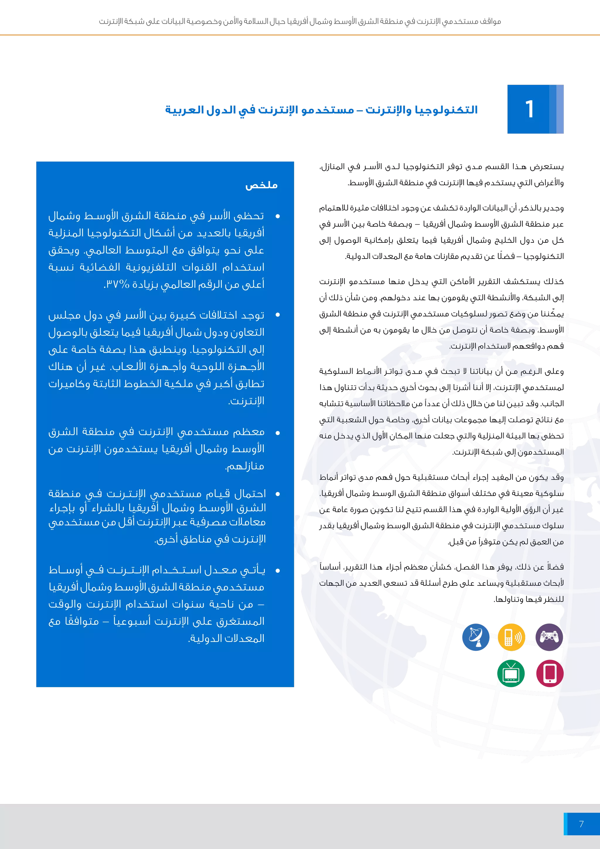 مواقف مستخدمي الإنترنت في منطقة الشرق الأوسط وشمال أفريقيا حيال السلامة والأمن وخصوصية البيانات على شبكة الإنترنت 
7 
التكنولوجيا والإنترنت – مستخدمو الإنترنت في الدول العربية 
ملخص 
تحظى الأسر في منطقة الشرق الأوســط وشمال 
أفريقيا بالعديد من أشكال التكنولوجيا المنزلية 
على نحو يتوافق مع المتوسط العالمي. ويحقق 
استخدام القنوات التلفزيونية الفضائية نسبة 
أعلى من الرقم العالمي بزيادة % 37 . 
توجد اختلافات كبيرة بين الأسر في دول مجلس 
التعاون ودول شمال أفريقيا فيما يتعلق بالوصول 
إلى التكنولوجيا. وينطبق هذا بصفة خاصة على 
الأجــهــزة اللوحية وأجــهــزة الألــعــاب. غير أن هناك 
تطابق أكبر في ملكية الخطوط الثابتة وكاميرات 
الإنترنت. 
معظم مستخدمي الإنترنت في منطقة الشرق 
الأوسط وشمال أفريقيا يستخدمون الإنترنت من 
منازلهم. 
احتمال قــيــام مستخدمي الإنــتــرنــت فــي منطقة 
الشرق الأوسـط وشمال أفريقيا بالشراء أو بإجراء 
معاملات مصرفية عبر الإنترنت أقل من مستخدمي 
الإنترنت في مناطق أخرى. 
يــأتــي مــعــدل اســتــخــدام الإنــتــرنــت فـــي أوســـاط 
مستخدمي منطقة الشرق الأوسط وشمال أفريقيا 
– من ناحية سنوات استخدام الإنترنت والوقت 
المستغرق على الإنترنت أسبوعياً – متوافقًا مع 
المعدلات الدولية. 
1 
يستعرض هــذا القسم مــدى توفر التكنولوجيا لــدى الأســر فــي المنازل، 
والأغراض التي يستخدم فيها الإنترنت في منطقة الشرق الأوسط. 
وجدير بالذكر، أن البيانات الواردة تكشف عن وجود اختلافات مثيرة للاهتمام 
عبر منطقة الشرق الأوسط وشمال أفريقيا – وبصفة خاصة بين الأسر في 
كل من دول الخليج وشمال أفريقيا فيما يتعلق بإمكانية الوصول إلى 
التكنولوجيا – فضلًا عن تقديم مقارنات هامة مع المعدلات الدولية. 
كذلك يستكشف التقرير الأماكن التي يدخل منها مستخدمو الإنترنت 
إلى الشبكة، والأنشطة التي يقومون بها عند دخولهم. ومن شأن ذلك أن 
يمكِّننا من وضع تصور لسلوكيات مستخدمي الإنترنت في منطقة الشرق 
الأوسط، وبصفة خاصة أن نتوصل من خلال ما يقومون به من أنشطة إلى 
فهم دوافعهم لاستخدام الإنترنت. 
وعلى الــرغــم مــن أن بياناتنا لا تبحث فــي مــدى تــواتــر الأنــمــاط السلوكية 
لمستخدمي الإنترنت، إلا أننا أشرنا إلى بحوث أخرى حديثة بدأت تتناول هذا 
الجانب. وقد تبين لنا من خلال ذلك أن عدداً من ملاحظاتنا الأساسية تتشابه 
مع نتائج توصلت إليها مجموعات بيانات أخرى، وخاصة حول الشعبية التي 
تحظى بها البيئة المنزلية والتي جعلت منها المكان الأول الذي يدخل منه 
المستخدمون إلى شبكة الإنترنت. 
وقد يكون من المفيد إجراء أبحاث مستقبلية حول فهم مدى تواتر أنماط 
سلوكية معينة في مختلف أسواق منطقة الشرق الوسط وشمال أفريقيا. 
غير أن الرؤى الأولية الواردة في هذا القسم تتيح لنا تكوين صورة عامة عن 
سلوك مستخدمي الإنترنت في منطقة الشرق الوسط وشمال أفريقيا بقدر 
من العمق لم يكن متوفراً من قبل. 
فضلاً عن ذلك، يوفر هذا الفصل، كشأن معظم أجزاء هذا التقرير، أساساً 
لأبحاث مستقبلية ويساعد على طرح أسئلة قد تسعى العديد من الجهات 
للنظر فيها وتناولها. 
• 
• 
• 
• 
• 
 