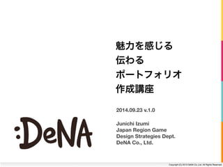 魅力を感じる 
伝わる 
ポートフォリオ 
作成講座 
Junichi Izumi 
Japan Region Game 
Design Strategies Dept. 
DeNA Co., Ltd. 
Copyright (C) 2013 DeNA Co.,Ltd. All Rights Reserved. 
2014.09.23 v.1.0 
 