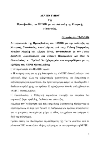 1 
ΔΕΛΤΙΟ ΤΥΠΟΥ 
Της 
Πρωτοβουλίας του ΠΑΣΟΚ για την Ανάπτυξη της Κεντρικής 
Μακεδονίας. 
Θεσσαλονίκη, 23-09-2014 
Αντιπροσωπεία της Πρωτοβουλίας του ΠΑΣΟΚ για την Ανάπτυξη της 
Κεντρικής Μακεδονίας, αποτελούμενη από τους: Γιάννη Μαγκριώτη, 
Κυριάκο Μερελή και Λάζαρο Πίτκα, συναντήθηκαν με τον Γενικό 
Διευθυντή Περιφερειακού και Τοπικού Περιεχομένου (με έδρα τη 
Θεσσαλονίκη) κ. Τραϊανό Χατζηδημητρίου και ενημερώθηκαν για τις 
εξελίξεις στη ΝΕΡΙΤ Θεσσαλονίκης. 
Η αντιπροσωπεία του ΠΑΣΟΚ τόνισε: 
« Η απογοήτευση για τη μη λειτουργία της «ΝΕΡΙΤ Θεσσαλονίκης» είναι 
καθολική. Παρ’ όλες τις κυβερνητικές ανακοινώσεις και δεσμεύσεις οι 
καθυστερήσεις και η αδράνεια, δεν έχουν επιτρέψει ακόμη να ολοκληρωθεί η 
διαδικασία πρόσληψης των πρώτων 60 εργαζομένων που θα στελεχώσουν τη 
«ΝΕΡΙΤ Θεσσαλονίκης». 
Η Θεσσαλονίκη, η Ελληνική περιφέρεια συνεχίζει να στερείται ένα 
σημαντικό βήμα προβολής, διαλόγου και ανάπτυξης. 
Καλούμε την Κυβέρνηση και τους αρμόδιους διοικητικούς παράγοντες να 
ολοκληρώσουν το ταχύτερο δυνατό τη διαδικασία των πρώτων προσλήψεων, 
για να μπορέσει, το αργότερο μέχρι το τέλος του χρόνου, να εκπέμψει το 
δικό της πρόγραμμα. 
Πρέπει επίσης να ολοκληρώσει τη στελέχωσή της, για να μπορέσει από τα 
μέσα του 2015 να εκπέμπει πλήρες πρόγραμμα σε συνεργασία με τη ΝΕΡΙΤ. 
 