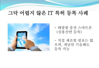 그닥 어렵지 않은 IT 특허 등록 사례 
- 태양광 충전 스마트폰 
(실용신안 등록) 
- 직접 제조할 필요는 없 
으며, 개념만 기술해도 
등록 가능 
 