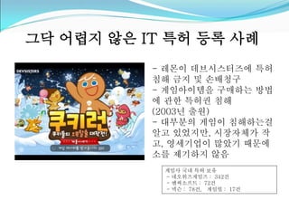 그닥 어렵지 않은 IT 특허 등록 사례 
- 레몬이 데브시스터즈에 특허 
침해 금지 및 손배청구 
- 게임아이템을 구매하는 방법 
에 관한 특허권 침해 
(2003년 출원) 
- 대부분의 게임이 침해하는걸 
알고 있었지만, 시장자체가 작 
고, 영세기업이 많았기 때문에 
소를 제기하지 않음 
게임사 국내 특허 보유 
- 네오위즈게임즈 : 342건 
- 엔씨소프트 : 72건 
- 넥슨 : 78건, 게임빌 : 17건 
 