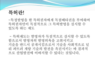 특허란! 
-특정발명을 한 특허권자에게 독점배타권을 부여하여 
특허권자만이 독점적으로 그 특허발명을 실시할 수 
있도록 하는 제도 
- 특허제도는 발명자가 독점적으로 실시할 수 있도록 
함으로서 발명자의 발명의욕을 고취시키고 
기술을 반드시 공개시킴으로서 기술을 사회적으로 널 
리 퍼뜨려 개량 기술의 발전을 촉진시키는 바 결과적 
으로 산업발전에 이바지할 수 있다는 것입니다. 
 