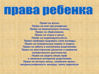 Право на жизнь. 
Право на имя при рождении. 
Право на медицинскую помощь. 
Право на образование. 
Право на отдых и досуг. 
Право на индивидуальность. 
Право свободно выражать свои взгляды. 
Право на специальную охрану и защиту. 
Право на заботу и воспитание родителями. 
Право на всестороннее развитие и уважение 
человеческого достоинства. 
Право на защиту своих прав 
и законных интересов родителями. 
Право на личную жизнь, семейную жизнь, 
неприкосновенность жилища, тайну переписки. 
 