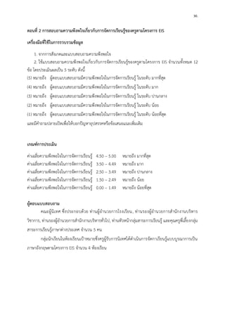 30. 
ตอนที่ 2 การสอบถามความพึงพใจเกี่ยวกับการจัดการเรียนรู้ของครูตามโครงการ EIS 
เครื่องมือที่ใช้ในการรวบรวมข้อมูล 
1. จากการสังเกตและแบบสอบถามความพึงพอใจ 
2. ใช้แบบสอบถามความพึงพอใจเกี่ยวกับการจัดการเรียนรู้ของครูตามโครงการ EIS จานวนทั้งหมด 12 ข้อ โดยประเมินผลเป็น 5 ระดับ ดังนี้ 
(5) หมายถึง ผู้ตอบแบบสอบถามมีความพึงพอใจในการจัดการเรียนรู้ ในระดับ มากที่สุด 
(4) หมายถึง ผู้ตอบแบบสอบถามมีความพึงพอใจในการจัดการเรียนรู้ ในระดับ มาก 
(3) หมายถึง ผู้ตอบแบบสอบถามมีความพึงพอใจในการจัดการเรียนรู้ ในระดับ ปานกลาง 
(2) หมายถึง ผู้ตอบแบบสอบถามมีความพึงพอใจในการจัดการเรียนรู้ ในระดับ น้อย 
(1) หมายถึง ผู้ตอบแบบสอบถามมีความพึงพอใจในการจัดการเรียนรู้ ในระดับ น้อยที่สุด 
และมีคาถามปลายเปิดเพื่อให้บอกปัญหาอุปสรรคหรือข้อเสนอแนะเพิ่มเติม 
เกณฑ์การประเมิน 
ค่าเฉลี่ยความพึงพอใจในการจัดการเรียนรู้ 4.50 – 5.00 หมายถึง มากที่สุด 
ค่าเฉลี่ยความพึงพอใจในการจัดการเรียนรู้ 3.50 – 4.49 หมายถึง มาก 
ค่าเฉลี่ยความพึงพอใจในการจัดการเรียนรู้ 2.50 – 3.49 หมายถึง ปานกลาง 
ค่าเฉลี่ยความพึงพอใจในการจัดการเรียนรู้ 1.50 – 2.49 หมายถึง น้อย 
ค่าเฉลี่ยความพึงพอใจในการจัดการเรียนรู้ 0.00 – 1.49 หมายถึง น้อยที่สุด 
ผู้ตอบแบบสอบถาม 
คณะผู้นิเทศ ซึ่งประกอบด้วย ท่านผู้อานวยการโรงเรียน, ท่านรองผู้อานวยการสานักงานบริหาร วิชาการ, ท่านรองผู้อานวยการสานักงานบริหารทั่วไป, ท่านหัวหน้ากลุ่มสาระการเรียนรู้ และคุณครูพี่เลี้ยงกลุ่ม สาระการเรียนรู้ภาษาต่างประเทศ จานวน 5 คน 
กลุ่มนักเรียนในห้องเรียนเป้าหมายซึ่งครูผู้รับการนิเทศได้ดาเนินการจัดกาเรียนรู้แบบบูรณาการเป็น ภาษาอังกฤษตามโครงการ EIS จานวน 4 ห้องเรียน 
 