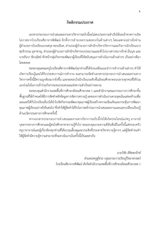 4. 
กิตติกรรมประกาศ 
เอกสารประกอบการนาเสนอผลงานทางวิชาการฉบับนี้จะไม่สบประความสาเร็จได้เลยถ้าขาดการเปิด โอกาสจากโรงเรียนศีลาจารพิพัฒน์ อีกทั้งการอานวยความสะดวกในด้านต่างๆ โดยเฉพาะอย่างยิ่งท่าน ผู้อานวยการโรงเรียนนายสกุล ทองเอียด, ท่านรองผู้อานวยการสานักบริหารวิชาการและกิจการนักเรียนนาง ศุภธิวรรณ นุชาหาญ, ท่านรองผู้อานวยการสานักบริหารงบประมาณและทั่วไปนางสาวชนางรักษ์ มั่นนุช และ นายธันวา ชัยวณิชย์ หัวหน้ากลุ่มกิจกรรมพัฒนาผู้เรียนที่ได้สนับสนุนการดาเนินงานด้านต่างๆ เป็นอย่างดีมา โดยตลอด 
ขอขอบคุณคณะครูโรงเรียนศีลาจารพิพัฒน์ทุกท่านที่ได้ช่วยเหลือแนะนาการทางานด้านต่างๆ ทาให้ เกิดการเรียนรู้และได้รับประสบการณ์การทางาน จนสามารถจัดทาเอกสารประกอบการนาเสนอผลงานทาง วิชาการครั้งนี้มีความถูกต้องมากยิ่งขึ้น และขอขอบใจนักเรียนระดับชั้นมัธยมศึกษาตอนปลายทุกคนที่ได้ร่วม แรงร่วมใจในการเข้าร่วมกิจกรรมจนประสบผลแห่งความสาเร็จอย่างงดงาม 
ขอขอบคุณสานักงานเขตพื้นที่การศึกษามัธยมศึกษาเขต 1 และสานักงานคณะกรรมการการศึกษาขั้น พื้นฐานที่ได้กาหนดให้มีการจัดทาคลังข้อมูลการจัดการความรู้ ผลของการดาเนินงานตามจุดเน้นแต่ละด้านเพื่อ เผยแพร่ให้กับโรงเรียนอื่นๆได้นาไปจัดกิจกรรมพัฒนาคุณภาพผู้เรียนสร้างความเข้มแข็งและกระตุ้นการพัฒนา คุณภาพผู้เรียนอย่างยั่งยืนต่อไป ซึ่งทาให้ผู้จัดทาได้รับโอกาสเข้าร่วมการนาเสนอผลงานและแลกเปลี่ยนเรียนรู้ ด้านนวัตกรรมทางการศึกษาครั้งนี้ 
หากเอกสารประกอบการนาเสนอผลงานทางวิชาการฉบับนี้ก่อให้เกิดประโยชน์แก่ครู อาจารย์ บุคลากรทางการศึกษาและผู้สนใจศึกษาหาความรู้ทั่วไป ขอมอบคุณงามความดีอันพึงมีในครั้งนี้แด่ครอบครัว ครูบาอาจารย์และผู้เกี่ยวข้องทุกท่านที่ได้อบรมเลี้ยงดูและประสิทธิ์ประสาทวิชาความรู้ตางๆ แด่ผู้จัดทาจนทา ให้ผู้จัดทามีความรู้ความสามารถที่จะดาเนินงานในครั้งนี้เป็นผลสาเร็จ 
นายวิชัย ลิขิตพรรักษ์ 
ตาแหน่งครูผู้ช่วย กลุ่มสาระการเรียนรู้วิทยาศาสตร์ 
โรงเรียนศีลาจารพิพัฒน์ สังกัดสานักงานเขตพื้นที่การศึกษามัธยมศึกษาเขต 1 
 