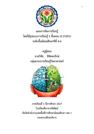 5. 
แผนการจัดการเรียนรู้ 
โดยใช้รูปแบบการเรียนรู้ 5 ขั้นตอน (5 STEPs) 
ระดับชั้นมัธยมศึกษาปีที่ 4-6 
ครูผู้สอน 
นายวิชัย ลิขิตพรรักษ์ 
กลุ่มสาระการเรียนรู้วิทยาศาสตร์ 
ภาคเรียนที่ 1 ปีการศึกษา 2557 
โรงเรียนศีลาจารพิพัฒน์ 
สังกัดสานักงานเขตพื้นที่การศึกษามัธยมศึกษา เขต 1 
กระทรวงศึกษาธิการ  