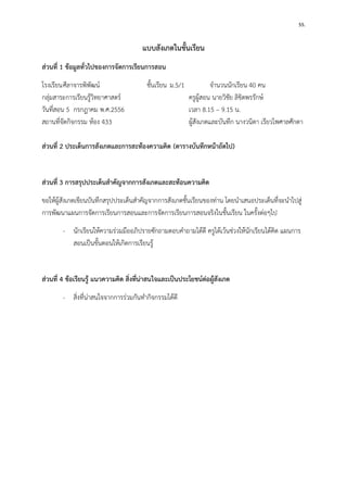 55. 
แบบสังเกตในชั้นเรียน 
ส่วนที่ 1 ข้อมูลทั่วไปของการจัดการเรียนการสอน 
โรงเรียน ศีลาจารพิพัฒน์ ชั้นเรียน ม.5/1 จานวนนักเรียน 40 คน 
กลุ่มสาระการเรียนรู้วิทยาศาสตร์ ครูผู้สอน นายวิชัย ลิขิตพรรักษ์ 
วันที่สอน 5 กรกฎาคม พ.ศ.2556 เวลา 8.15 – 9.15 น. 
สถานที่จัดกิจกรรม ห้อง 433 ผู้สังเกตและบันทึก นางวนิดา เรียวไพศาลศักดา 
ส่วนที่ 2 ประเด็นการสังเกตและการสะท้องความคิด (ตารางบันทึกหน้าถัดไป) 
ส่วนที่ 3 การสรุปประเด็นสาคัญจากการสังเกตและสะท้อนความคิด 
ขอให้ผู้สังเกตเขียนบันทึกสรุปประเด็นสาคัญจากการสังเกตชั้นเรียนของท่าน โดยนาเสนอประเด็นที่จะนาไปสู่ การพัฒนาแผนการจัดการเรียนการสอนและการจัดการเรียนการสอนจริงในชั้นเรียน ในครั้งต่อๆไป 
- นักเรียนให้ความร่วมมืออภิปรายซักถามตอบคาถามได้ดี ครูได้เว้นช่วงให้นักเรียนได้คิด แผนการ สอนเป็นขั้นตอนให้เกิดการเรียนรู้ 
ส่วนที่ 4 ข้อเรียนรู้ แนวความคิด สิ่งที่น่าสนใจและเป็นประโยชน์ต่อผู้สังเกต 
- สิ่งที่น่าสนใจจากการร่วมกันทากิจกรรมได้ดี 
 