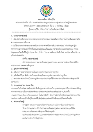 6. 
แผนการจัดการเรียนรู้ที่ 2 
หน่วยการเรียนที่ 1 เรื่อง ความน่าจะเป็นและกฎแห่งการแยก กลุ่มสาระการเรียนรู้วิทยาศาสตร์ 
รหัสวิชา/รายวิชา ว 33244/ชีววิทยา 4 ชั้น ม. 6 เวลาเรียน 3 ชั่วโมง 
ผู้สอน นายวิชัย ลิขิตพรรักษ์ โรงเรียนศีลาจารพิพัฒน์ 
************************************************************************************************** 
1. มาตรฐานการเรียนรู้ 
ว 1.2 ม.4-6/1 อธิบายกระบวนการถ่ายทอดสารพันธุกรรม การแปรผันทางพันธุกรรม มิวเทชัน และการเกิด ความหลากหลายทางชีวภาพ 
ว 8.1 ใช้กระบวนการทางวิทยาศาสตร์และจิตวิทยาศาสตร์ในการสืบเสาะหาความรู้ การแก้ปัญหา รู้ว่า ปรากฏการณ์ทางธรรมชาติที่เกิดขึ้นส่วนใหญ่มีรูปแบบที่แน่นอน สามารถอธิบายและตรวจสอบได้ ภายใต้ ข้อมูลและเครื่องมือที่มีอยู่ในช่วงเวลานั้นๆ เข้าใจว่า วิทยาศาสตร์ เทคโนโลยี สังคม และสิ่งแวดล้อม มีความ เกี่ยวข้องสัมพันธ์กัน 
ตัวชี้วัด / ผลการเรียนรู้ 
อธิบายความหมายความน่าจะเป็นและกฎแห่งการแยก และสามารถนามาประยุกต์ใช้ใน กระบวนการถ่ายทอดทางพันธุกรรม 
2. จุดประสงค์การเรียนรู้ 
2.1 อธิบายความหมายความน่าจะเป็นและกฎแห่งการแยกได้อย่างถูกต้อง 
2.2 สร้างโจทย์ปัญหาที่เกี่ยวข้องกับความน่าจะเป็นและกฎแห่งการแยกได้อย่างถูกต้อง 
2.3 สามารถนาความน่าจะเป็นและกฎแห่งการแยกมาประยุกต์ใช้ในกระบวนการถ่ายทอดทางพันธุกรรมได้ อย่างถูกต้อง 
3. สาระแกนกลาง / สาระสาคัญ 
- เมนเดลเป็นนักคณิตศาสตร์และสถิติ จึงนากฎของความน่าจะเป็น (probability) มาใช้ในการวิเคราะห์ข้อมูล จากผลการทดลองเพื่ออธิบายอัตราส่วนของลักษณะเด่นและลักษณะด้อยในรุ่น F2 ที่เกิดขึ้น 
- กฎแห่งการแยก (Law of segregation) ซึ่งเป็นกฎข้อที่ 1 มีใจความว่ายีนที่อยู่เป็นคู่จะแยกออกจากกันใน ระหว่างการสร้างเซลล์สืบพันธุ์ โดยเซลล์สืบพันธุ์แต่ละเซลล์จะได้รับเพียงแอลลีนใดแอลลีนหนึ่ง 
4. สาระการเรียนรู้ 
ความรู้ (K) อธิบายความหมายความน่าจะเป็นและกฎแห่งการแยกได้อย่างถูกต้อง 
ทักษะ / กระบวนการ (P) นาความน่าจะเป็นและกฎแห่งการแยกมาประยุกต์ใช้ใน กระบวนการถ่ายทอดทางพันธุกรรมได้อย่างถูกต้อง 
คุณลักษณะอันพึงประสงค์ (A) ตระหนักถึงความสาคัญของความน่าจะเป็นและกฎแห่งการ แยกในการศึกษาวิชาพันธุศาสตร์  