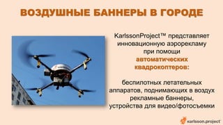 ВОЗДУШНЫЕ БАННЕРЫ В ГОРОДЕ 
KarlssonProject™ представляет 
инновационную аэрорекламу 
при помощи 
автоматических 
квадрокоптеров: 
беспилотных летательных 
аппаратов, поднимающих в воздух 
рекламные баннеры, 
устройства для видео/фотосъемки 
 