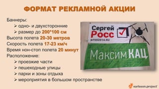 ФОРМАТ РЕКЛАМНОЙ АКЦИИ 
Баннеры: 
 одно- и двухсторонние 
 размер до 200*100 см 
Высота полета 20-30 метров 
Скорость полета 17-23 км/ч 
Время нон-стоп полета 20 минут 
Расположение: 
 проезжие части 
 пешеходные улицы 
 парки и зоны отдыха 
 мероприятия в большом пространстве 
 