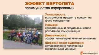 ЭФФЕКТ ВЕРТОЛЕТА 
преимущества аэрорекламы 
Уникальность: 
возможность выделить продукт на 
фоне конкурентов 
Новизна: 
современный и актуальный канал 
рекламной коммуникации 
Динамичность: 
эффективное привлечение внимания 
Широкий охват аудитории: 
осуществление полётов над 
оживленными улицами 
 