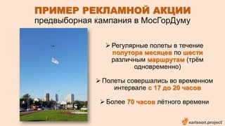 ПРИМЕР РЕКЛАМНОЙ АКЦИИ 
предвыборная кампания в МосГорДуму 
 Регулярные полеты в течение 
полутора месяцев по шести 
различным маршрутам (трём 
одновременно) 
 Полеты совершались во временном 
интервале с 17 до 20 часов 
 Более 70 часов лётного времени 
 