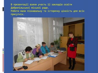 В презентації взяли участь 12 закладів освіти 
Добропільської міської ради. 
Роботи мали пізнавальну та історичну цінність для всіх 
присутніх. 
