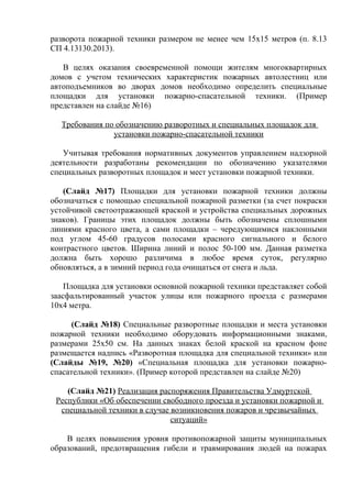 разворота пожарной техники размером не менее чем 15x15 метров (п. 8.13 
СП 4.13130.2013). 
В целях оказания своевременной помощи жителям многоквартирных 
домов с учетом технических характеристик пожарных автолестниц или 
автоподъемников во дворах домов необходимо определить специальные 
площадки для установки пожарно-спасательной техники. (Пример 
представлен на слайде №16) 
Требования по обозначению разворотных и специальных площадок для 
установки пожарно-спасательной техники 
Учитывая требования нормативных документов управлением надзорной 
деятельности разработаны рекомендации по обозначению указателями 
специальных разворотных площадок и мест установки пожарной техники. 
(Слайд №17) Площадки для установки пожарной техники должны 
обозначаться с помощью специальной пожарной разметки (за счет покраски 
устойчивой светоотражающей краской и устройства специальных дорожных 
знаков). Границы этих площадок должны быть обозначены сплошными 
линиями красного цвета, а сами площадки – чередующимися наклонными 
под углом 45-60 градусов полосами красного сигнального и белого 
контрастного цветов. Ширина линий и полос 50-100 мм. Данная разметка 
должна быть хорошо различима в любое время суток, регулярно 
обновляться, а в зимний период года очищаться от снега и льда. 
Площадка для установки основной пожарной техники представляет собой 
заасфальтированный участок улицы или пожарного проезда с размерами 
10х4 метра. 
(Слайд №18) Специальные разворотные площадки и места установки 
пожарной техники необходимо оборудовать информационными знаками, 
размерами 25х50 см. На данных знаках белой краской на красном фоне 
размещается надпись «Разворотная площадка для специальной техники» или 
(Слайды №19, №20) «Специальная площадка для установки пожарно- 
спасательной техники». (Пример которой представлен на слайде №20) 
(Слайд №21) Реализация распоряжения Правительства Удмуртской 
Республики «Об обеспечении свободного проезда и установки пожарной и 
специальной техники в случае возникновения пожаров и чрезвычайных 
ситуаций» 
В целях повышения уровня противопожарной защиты муниципальных 
образований, предотвращения гибели и травмирования людей на пожарах 
 