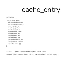 cache_entry 
? in cache.h 
struct cache_entry { 
struct cache_time ctime; 
struct cache_time mtime; 
unsigned int st_dev; 
unsigned int st_ino; 
unsigned int st_mode; 
unsigned int st_uid; 
unsigned int st_gid; 
unsigned int st_size; 
unsigned char sha1[20]; 
unsigned short namelen; 
unsigned char name[0]; 
}; 
! 
? å˺ޤեΈָʾݥ󥿤Τ褦ʤ 
? name0ʤΤLɤO뤿ᡣʹҊȩ`ѥ륺 
 