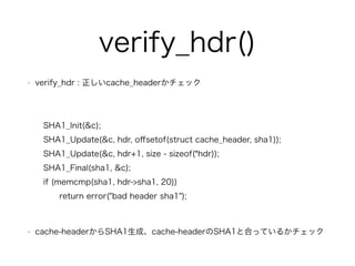verify_hdr() 
? verify_hdr : cache_headerå 
! 
SHA1_Init(&c); 
SHA1_Update(&c, hdr, offsetof(struct cache_header, sha1)); 
SHA1_Update(&c, hdr+1, size - sizeof(*hdr)); 
SHA1_Final(sha1, &c); 
if (memcmp(sha1, hdr->sha1, 20)) 
return error("bad header sha1"); 
! 
? cache-headerSHA1ɡcache-headerSHA1ȺϤäƤ뤫å 
 