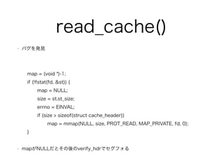 read_cache() 
? ХkҊ 
! 
map = (void *)-1; 
if (!fstat(fd, &st)) { 
map = NULL; 
size = st.st_size; 
errno = EINVAL; 
if (size > sizeof(struct cache_header)) 
map = mmap(NULL, size, PROT_READ, MAP_PRIVATE, fd, 0); 
} 
! 
? mapNULLȤverify_hdrǥե 
 