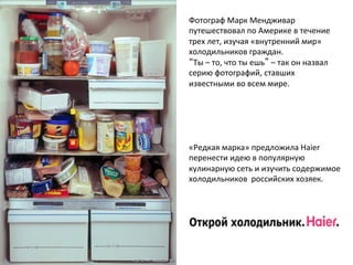 Фотограф 
Марк 
Мендживар 
путешествовал 
по 
Америке 
в 
течение 
трех 
лет, 
изучая 
«внутренний 
мир» 
холодильников 
граждан. 
“Ты 
– 
то, 
что 
ты 
ешь” 
– 
так 
он 
назвал 
серию 
фотографий, 
ставших 
известными 
во 
всем 
мире. 
«Редкая 
марка» 
предложила 
Haier 
перенести 
идею 
в 
популярную 
кулинарную 
сеть 
и 
изучить 
содержимое 
холодильников 
российских 
хозяек. 
 