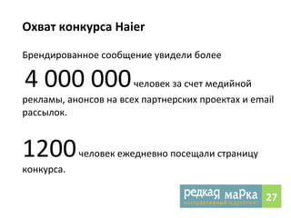 Охват 
конкурса 
Haier 
Брендированное 
сообщение 
увидели 
более 
4 
000 
000 
человек 
за 
счет 
медийной 
рекламы, 
анонсов 
на 
всех 
партнерских 
проектах 
и 
email 
рассылок. 
1200 
человек 
ежедневно 
посещали 
страницу 
конкурса. 
27 
 