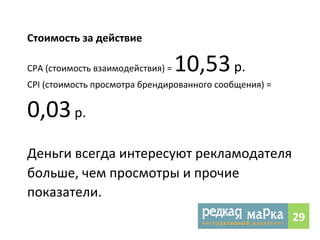 Стоимость 
за 
действие 
CPА 
(стоимость 
взаимодействия) 
= 
10,53 
р. 
CPI 
(стоимость 
просмотра 
брендированного 
сообщения) 
= 
0,03 
р. 
Деньги 
всегда 
интересуют 
рекламодателя 
больше, 
чем 
просмотры 
и 
прочие 
показатели. 
29 
 