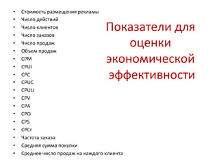 Показатели 
для 
оценки 
экономической 
эффективности 
• Стоимость 
размещения 
рекламы 
• Число 
действий 
• Число 
клиентов 
• Число 
заказов 
• Число 
продаж 
• Объем 
продаж 
• CPM 
• CPUI 
• CPC 
• CPUC 
• CPUU 
• CPV 
• CPA 
• CPO 
• CPS 
• CPCr 
• Частота 
заказа 
• Средняя 
сумма 
покупки 
• Среднее 
число 
продаж 
на 
каждого 
клиента 
 
