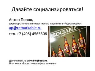Давайте 
социализироваться! 
Антон 
Попов, 
директор 
агентства 
интерактивного 
маркетинга 
«Редкая 
марка», 
ap@remarkable.ru 
тел. 
+7 
(495) 
4565308 
Дополнительно www.blogbook.ru. 
Блог книги «Блоги. Новая сфера влияния» 
