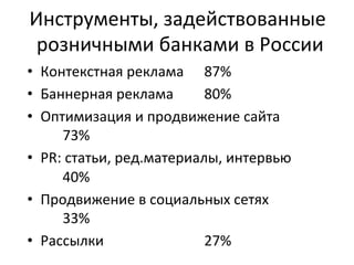 Инструменты, 
задействованные 
розничными 
банками 
в 
России 
• Контекстная 
реклама 
87% 
• Баннерная 
реклама 
80% 
• Оптимизация 
и 
продвижение 
сайта 
73% 
• PR: 
статьи, 
ред.материалы, 
интервью 
40% 
• Продвижение 
в 
социальных 
сетях 
33% 
• Рассылки 
27% 
 