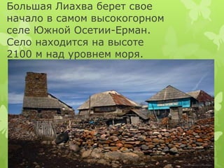Большая Лиахва берет свое 
начало в самом высокогорном 
селе Южной Осетии-Ерман. 
Село находится на высоте 
2100 м над уро...