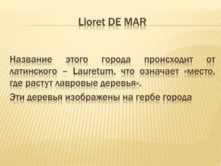 Lloret DE MAR 
Название этого города происходит от 
латинского – Lauretum, что означает «место, 
где растут лавровые деревья». 
Эти деревья изображены на гербе города 
 