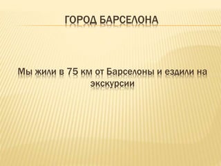 ГОРОД БАРСЕЛОНА 
Мы жили в 75 км от Барселоны и ездили на 
экскурсии 
 