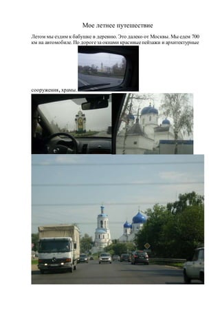 Мое летнее путешествие 
Летом мы ездим к бабушке в деревню. Это далеко от Москвы. Мы едем 700 
км на автомобиле. По дороге за окнами красивые пейзажи и архитектурные 
сооружения, храмы. 
 