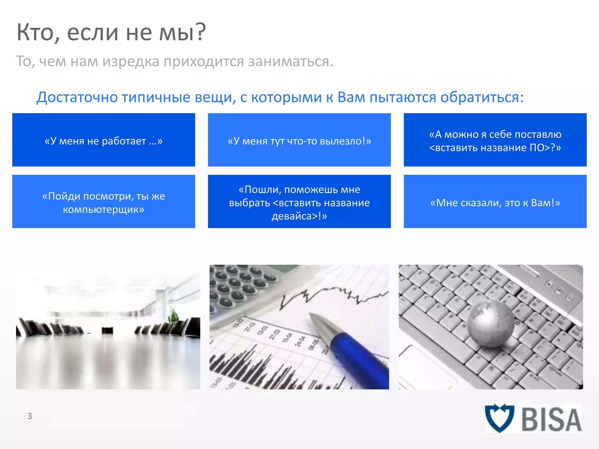 Кто, если не мы? 
То, чем нам изредка приходится заниматься. 
Достаточно типичные вещи, с которыми к Вам пытаются обратиться: 
«У меня не работает …» 
«Пойди посмотри, ты же 
компьютерщик» 
«У меня тут что-то вылезло!» 
«Пошли, поможешь мне 
выбрать <вставить название 
девайса>!» 
«А можно я себе поставлю 
<вставить название ПО>?» 
«Мне сказали, это к Вам!» 
3 Title of presentation YOU R LO G O 
 