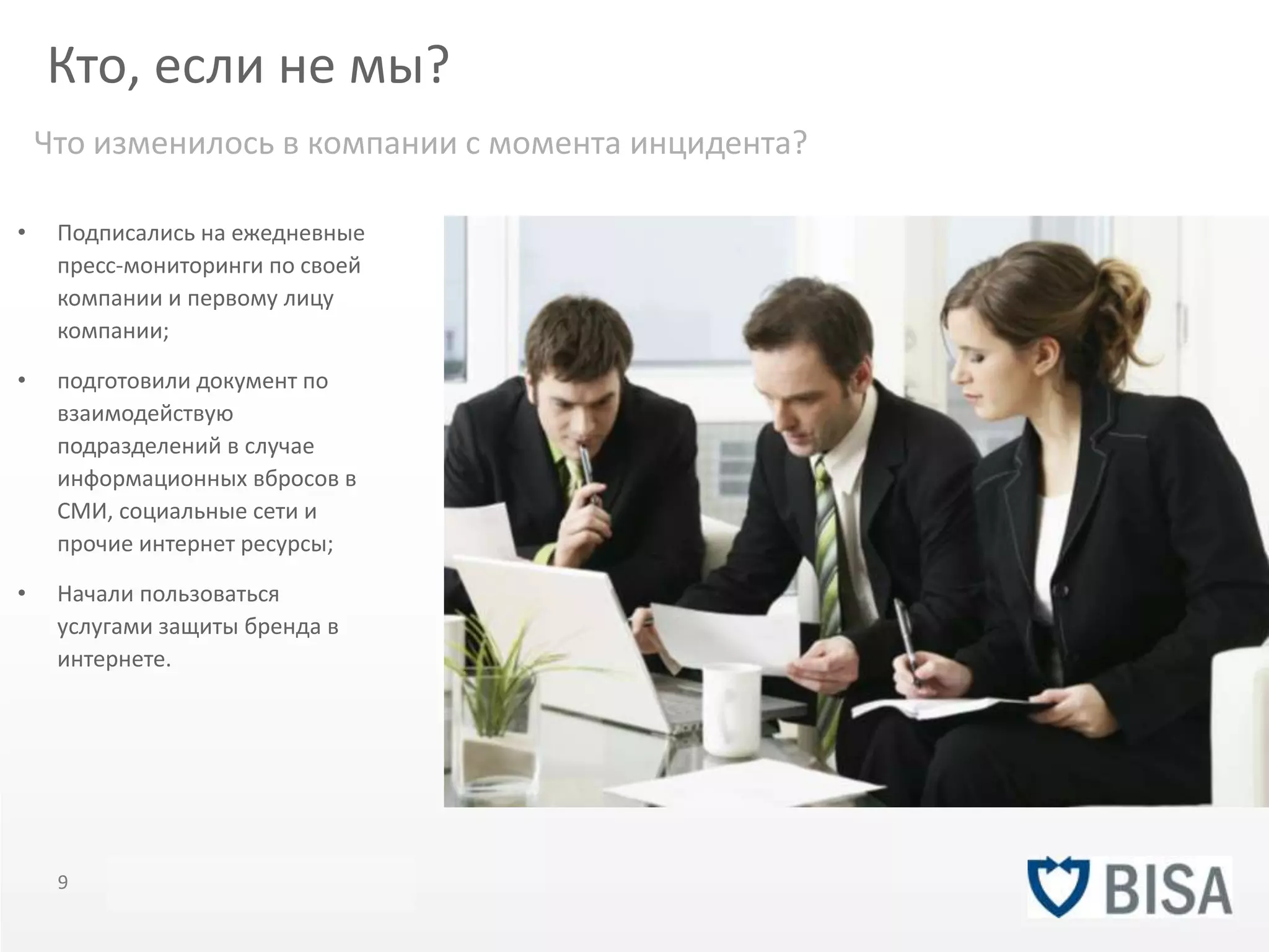 Кто, если не мы? 
Что изменилось в компании с момента инцидента? 
• Подписались на ежедневные 
пресс-мониторинги по своей 
компании и первому лицу 
компании; 
• подготовили документ по 
взаимодействую 
подразделений в случае 
информационных вбросов в 
СМИ, социальные сети и 
прочие интернет ресурсы; 
• Начали пользоваться 
услугами защиты бренда в 
интернете. 
9 Title of presentation YOU R LO G O 
 