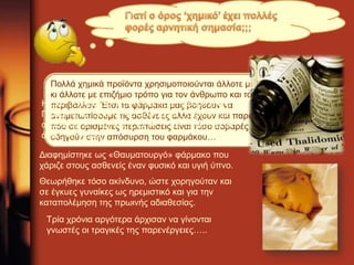 Πολλά χημικά προϊόντα χρησιμοποιούνται άλλοτε με επωφελή 
κι άλλοτε με επιζήμιο τρόπο για τον άνθρωπο και το 
περιβάλλον. Έτσι τα φάρμακα μας βοηθούν να 
αντιμετωπίσουμε τις ασθένειες αλλά έχουν και παρενέργειες 
που σε ορισμένες περιπτώσεις είναι τόσο σοβαρές που 
οδηγούν στην απόσυρση του φαρμάκου… 
H Θαλιδομήδη συντέθηκε για πρώτη φορά στη Δ. 
Γερμανία το 1953 και κυκλοφόρησε αρχικά στην 
αγορά της Δ. Γερμανίας το 1957 και αργότερα σε 
άλλες 46 χώρες. 
Διαφημίστηκε ως «Θαυματουργό» φάρμακο που 
χάριζε στους ασθενείς έναν φυσικό και υγιή ύπνο. 
Θεωρήθηκε τόσο ακίνδυνο, ώστε χορηγούταν και 
σε έγκυες γυναίκες ως ηρεμιστικό και για την 
καταπολέμηση της πρωινής αδιαθεσίας. 
Τρία χρόνια αργότερα άρχισαν να γίνονται 
γνωστές οι τραγικές της παρενέργειες….. 
 