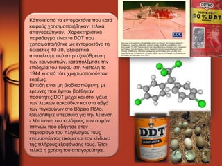 Κάποια από τα εντομοκτόνα που κατά 
καιρούς χρησιμοποιήθηκαν, τελικά 
απαγορεύτηκαν. Χαρακτηριστικό 
παράδειγμα είναι το DDT που 
χρησιμοποιήθηκε ως εντομοκτόνο τη 
δεκαετίες 40-70. Εξαιρετικά 
αποτελεσματικό στην εξολόθρευση 
των κουνουπιών, καταπολέμησε την 
επιδημία του τύφου στη Νάπολη το 
1944 κι από τότε χρησιμοποιούνταν 
ευρέως. 
Επειδή είναι μη βιοδιασπώμενη, με 
έρευνες που έγιναν βρέθηκαν 
ποσότητες DDT μέχρι και στο γάλα 
των λευκών αρκούδων και στα αβγά 
των πιγκουίνων στο Βόρειο Πόλο. 
Θεωρήθηκε υπεύθυνο για την λείανση 
- λέπτυνση του κελύφους των αυγών 
πτηνών που οδήγησε στον 
περιορισμό του πληθυσμού τους 
εγκυμονώντας ακόμα και τον κίνδυνο 
της πλήρους εξαφάνισης τους. Έτσι 
τελικά η χρήση του απαγορεύτηκε. 
 