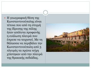  Η γεωγραφική θέση της 
Κωνσταντινούπολης είναι 
τέτοια που από τη στιγμή 
της ίδρυσης της πόλης 
ήταν απόλυτα προφανής 
η ευάλωτη πλευρά που 
έπρεπε να τειχιστεί. Με τη 
θάλασσα να περιβάλει την 
Κωνσταντινούπολη από 3 
πλευρές τα πρώτα τείχη 
χτίστηκαν από την πλευρά 
της θρακικής πεδιάδας. 
 