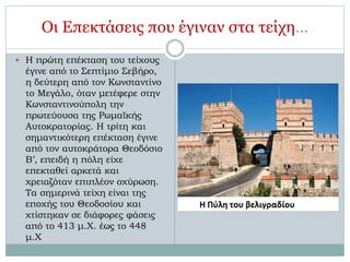Οι Επεκτάσεις που έγιναν στα τείχη… 
 Η πρώτη επέκταση του τείχους 
έγινε από το Σεπτίμιο Σεβήρο, 
η δεύτερη από τον Κωνσταντίνο 
το Μεγάλο, όταν μετέφερε στην 
Κωνσταντινούπολη την 
πρωτεύουσα της Ρωμαϊκής 
Αυτοκρατορίας. Η τρίτη και 
σημαντικότερη επέκταση έγινε 
από τον αυτοκράτορα Θεοδόσιο 
Β’, επειδή η πόλη είχε 
επεκταθεί αρκετά και 
χρειαζόταν επιπλέον οχύρωση. 
Τα σημερινά τείχη είναι της 
εποχής του Θεοδοσίου και 
χτίστηκαν σε διάφορες φάσεις 
από το 413 μ.Χ. έως το 448 
μ.Χ 
 
