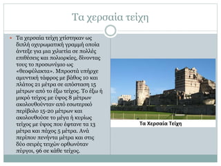 Τα χερσαία τείχη 
 Τα χερσαία τείχη χτίστηκαν ως 
διπλή οχυρωματική γραμμή οποία 
άντεξε για μια χιλιετία σε πολλές 
επιθέσεις και πολιορκίες, δίνοντας 
τους το προσωνύμιο ως 
«θεοφύλακτα». Μπροστά υπήρχε 
αμυντική τάφρος με βάθος 10 και 
πλάτος 21 μέτρα σε απόσταση 15 
μέτρων από το έξω τείχος. Το έξω ή 
μικρό τείχος με ύψος 8 μέτρων 
ακολουθούνταν από εσωτερικό 
περίβολο 15-20 μέτρων και 
ακολουθούσε το μέγα ή κυρίως 
τείχος με ύψος που έφτανε τα 13 
μέτρα και πάχος 5 μέτρα. Ανά 
περίπου πενήντα μέτρα και στις 
δύο σειρές τειχών ορθωνόταν 
πύργοι, 96 σε κάθε τείχος. 
 