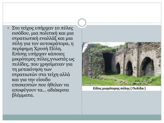  Στο τείχος υπήρχαν 10 πύλες 
εισόδου, μια πολιτική και μια 
στρατιωτική εναλλάξ και μια 
πύλη για τον αυτοκράτορα, η 
περίφημη Χρυσή Πύλη. 
Επίσης υπήρχαν κάποιες 
μικρότερες πύλες,γνωστές ως 
πυλίδες, που χρησίμευαν για 
τη μετακίνηση των 
στρατιωτών στα τείχη αλλά 
και για την είσοδο 
επισκεπτών που ήθελαν να 
αποφύγουν τα... αδιάκριτα 
βλέμματα. 
 