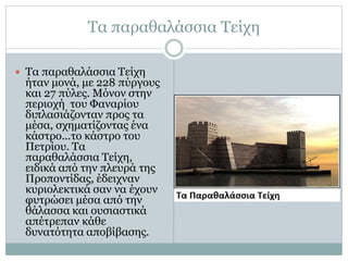 Τα παραθαλάσσια Τείχη 
 Τα παραθαλάσσια Τείχη 
ήταν μονά, με 228 πύργους 
και 27 πύλες. Μόνον στην 
περιοχή του Φαναρίου 
διπλασιάζονταν προς τα 
μέσα, σχηματίζοντας ένα 
κάστρο...το κάστρο του 
Πετρίου. Τα 
παραθαλάσσια Τείχη, 
ειδικά από την πλευρά της 
Προποντίδας, έδειχναν 
κυριολεκτικά σαν να έχουν 
φυτρώσει μέσα από την 
θάλασσα και ουσιαστικά 
απέτρεπαν κάθε 
δυνατότητα αποβίβασης. 
 