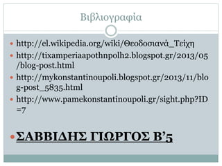 Βιβλιογραφία 
 http://el.wikipedia.org/wiki/Θεοδοσιανά_Τείχη 
 http://tixamperiaapothnpolh2.blogspot.gr/2013/05 
/blog-post.html 
 http://mykonstantinoupoli.blogspot.gr/2013/11/blo 
g-post_5835.html 
 http://www.pamekonstantinoupoli.gr/sight.php?ID 
=7 
ΣΑΒΒΙΔΗΣ ΓΙΩΡΓΟΣ Β’5 
