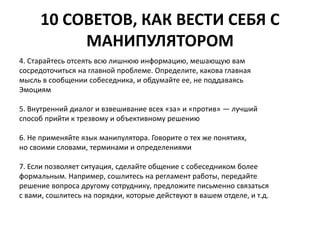 10 СОВЕТОВ, КАК ВЕСТИ СЕБЯ С 
МАНИПУЛЯТОРОМ 
4. Старайтесь отсеять всю лишнюю информацию, мешающую вам 
сосредоточиться на главной проблеме. Определите, какова главная 
мысль в сообщении собеседника, и обдумайте ее, не поддаваясь 
Эмоциям 
5. Внутренний диалог и взвешивание всех «за» и «против» — лучший 
способ прийти к трезвому и объективному решению 
6. Не применяйте язык манипулятора. Говорите о тех же понятиях, 
но своими словами, терминами и определениями 
7. Если позволяет ситуация, сделайте общение с собеседником более 
формальным. Например, сошлитесь на регламент работы, передайте 
решение вопроса другому сотруднику, предложите письменно связаться 
с вами, сошлитесь на порядки, которые действуют в вашем отделе, и т.д. 
 