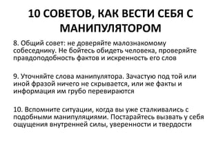 10 СОВЕТОВ, КАК ВЕСТИ СЕБЯ С 
МАНИПУЛЯТОРОМ 
8. Общий совет: не доверяйте малознакомому 
собеседнику. Не бойтесь обидеть человека, проверяйте 
правдоподобность фактов и искренность его слов 
9. Уточняйте слова манипулятора. Зачастую под той или 
иной фразой ничего не скрывается, или же факты и 
информация им грубо перевираются 
10. Вспомните ситуации, когда вы уже сталкивались с 
подобными манипуляциями. Постарайтесь вызвать у себя 
ощущения внутренней силы, уверенности и твердости 
 