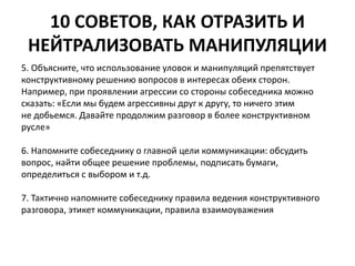 10 СОВЕТОВ, КАК ОТРАЗИТЬ И 
НЕЙТРАЛИЗОВАТЬ МАНИПУЛЯЦИИ 
5. Объясните, что использование уловок и манипуляций препятствует 
конструктивному решению вопросов в интересах обеих сторон. 
Например, при проявлении агрессии со стороны собеседника можно 
сказать: «Если мы будем агрессивны друг к другу, то ничего этим 
не добьемся. Давайте продолжим разговор в более конструктивном 
русле» 
6. Напомните собеседнику о главной цели коммуникации: обсудить 
вопрос, найти общее решение проблемы, подписать бумаги, 
определиться с выбором и т.д. 
7. Тактично напомните собеседнику правила ведения конструктивного 
разговора, этикет коммуникации, правила взаимоуважения 
 