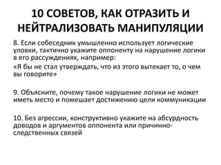 10 СОВЕТОВ, КАК ОТРАЗИТЬ И 
НЕЙТРАЛИЗОВАТЬ МАНИПУЛЯЦИИ 
8. Если собеседник умышленно использует логические 
уловки, тактично укажите оппоненту на нарушение логики 
в его рассуждениях, например: 
«Я бы не стал утверждать, что из этого вытекает то, о чем 
вы говорите» 
9. Объясните, почему такое нарушение логики не может 
иметь место и помешает достижению цели коммуникации 
10. Без агрессии, конструктивно укажите на абсурдность 
доводов и аргументов оппонента или причинно- 
следственных связей 
 