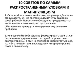 10 СОВЕТОВ ПО САМЫМ 
РАСПРОСТРАНЕННЫМ УЛОВКАМ И 
МАНИПУЛЯЦИЯМ 
1. Остерегайтесь личностной атаки, например: «Да что вы 
его слушаете? Он же постоянно делает кучу ошибок в 
своей работе!» Попросите собеседника придерживаться 
норм этикета и покажите, что пустословные 
обвинения не приведут к конструктивному решению 
проблемы 
2. Не позволяйте собеседнику формулировать свои мысли 
расплывчато, двусмысленно: «с одной стороны… но с 
другой стороны… а если на этот вопрос посмотреть иначе, 
то…» Это позволит ему впоследствии интерпретировать 
слова в свою пользу 
 